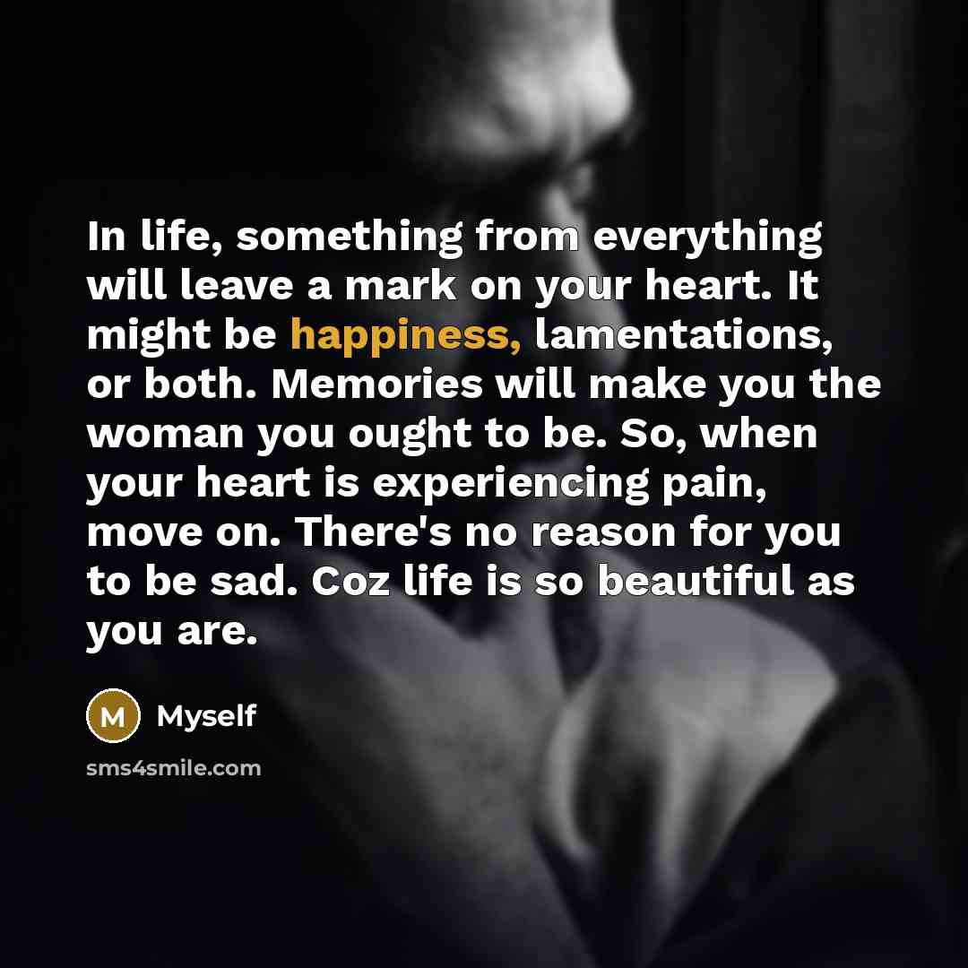 “In life, something from everything will leave a mark on your heart. It might be happiness, lamentations, or both. Memories will make you the woman you ought to be. So, when your heart is experiencing pain, move on. There's no reason for you to be sad. Coz life is so beautiful as you are.” quote by Myself