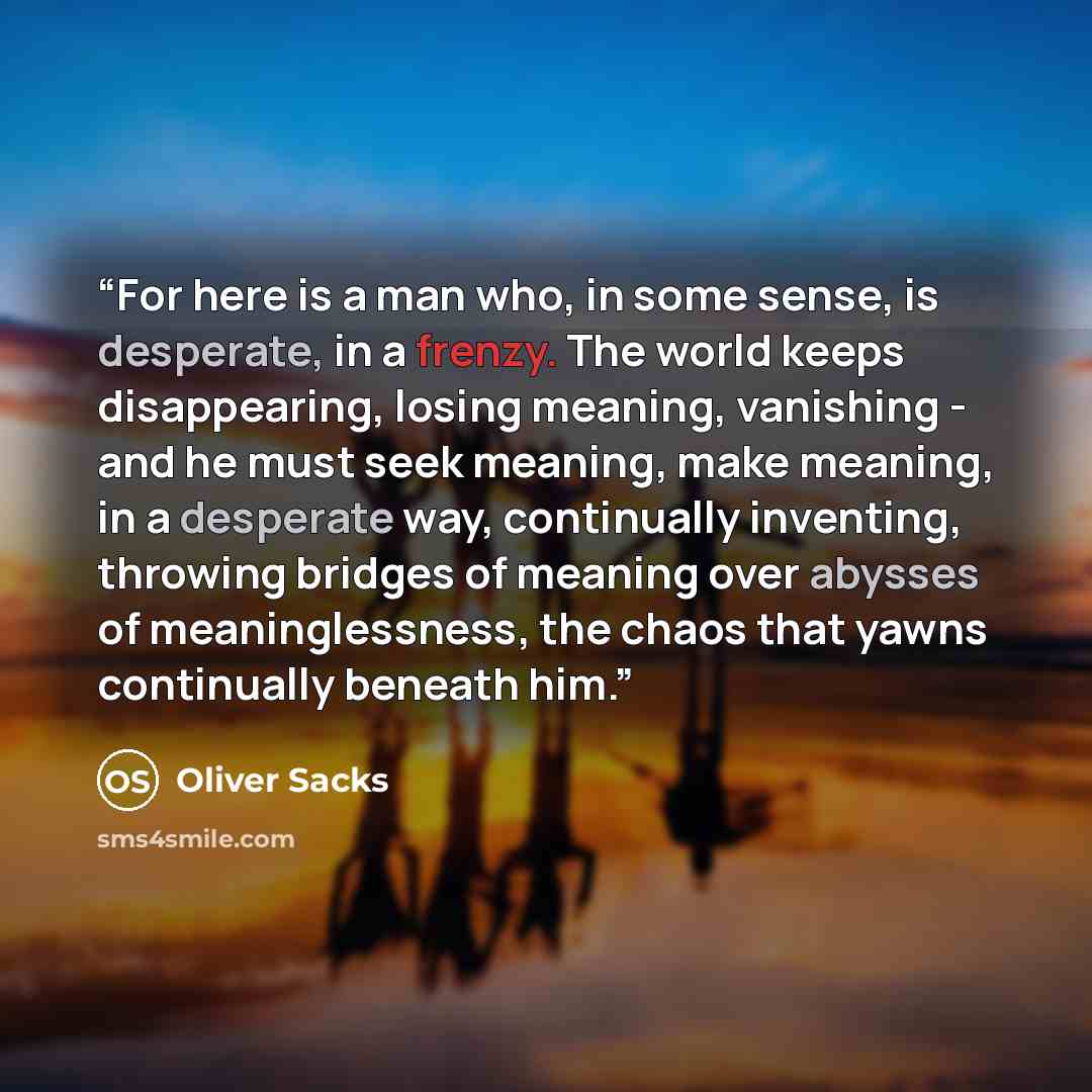 “For here is a man who, in some sense, is desperate, in a frenzy. The world keeps disappearing, losing meaning, vanishing - and he must seek meaning, make meaning, in a desperate way, continually inventing, throwing bridges of meaning over abysses of meaninglessness, the chaos that yawns…” quote by Oliver Sacks