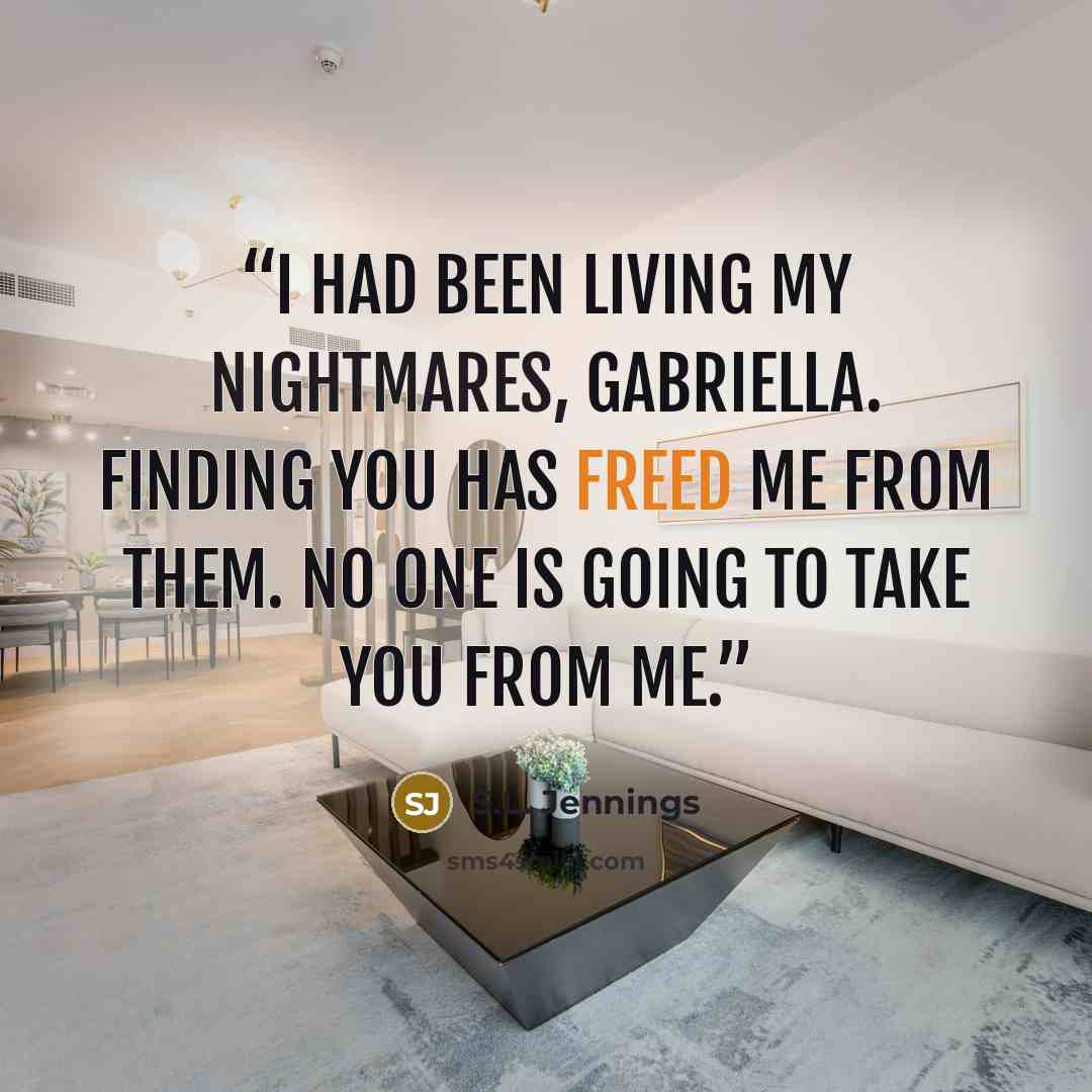 “I had been living my nightmares, Gabriella. Finding you has freed me from them. No one is going to take you from me.” quote by S.L. Jennings