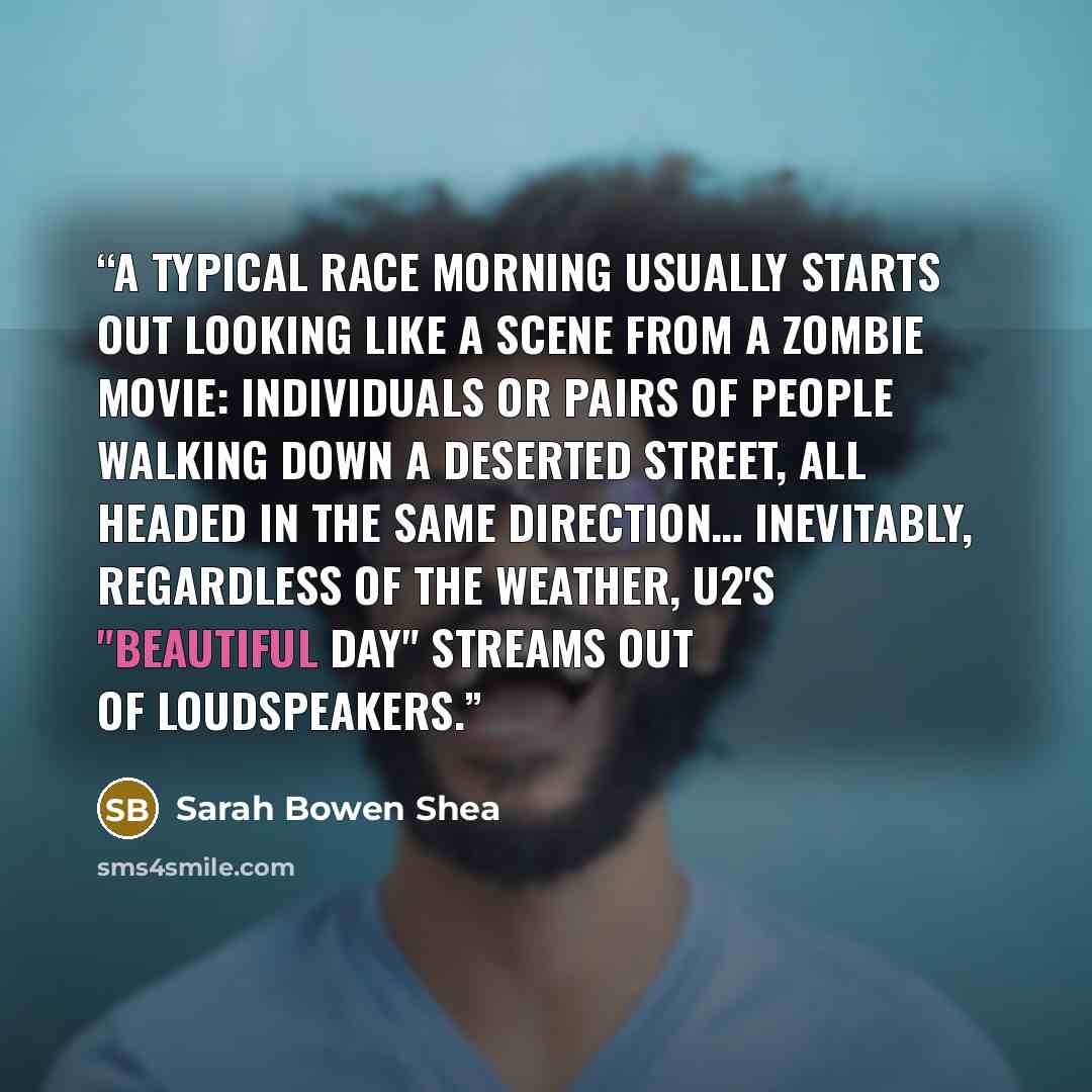 “A typical race morning usually starts out looking like a scene from a zombie movie: individuals or pairs of people walking down a deserted street, all headed in the same direction… Inevitably, regardless of the weather, U2's "Beautiful Day" streams out of loudspeakers.” quote by Sarah Bowen Shea