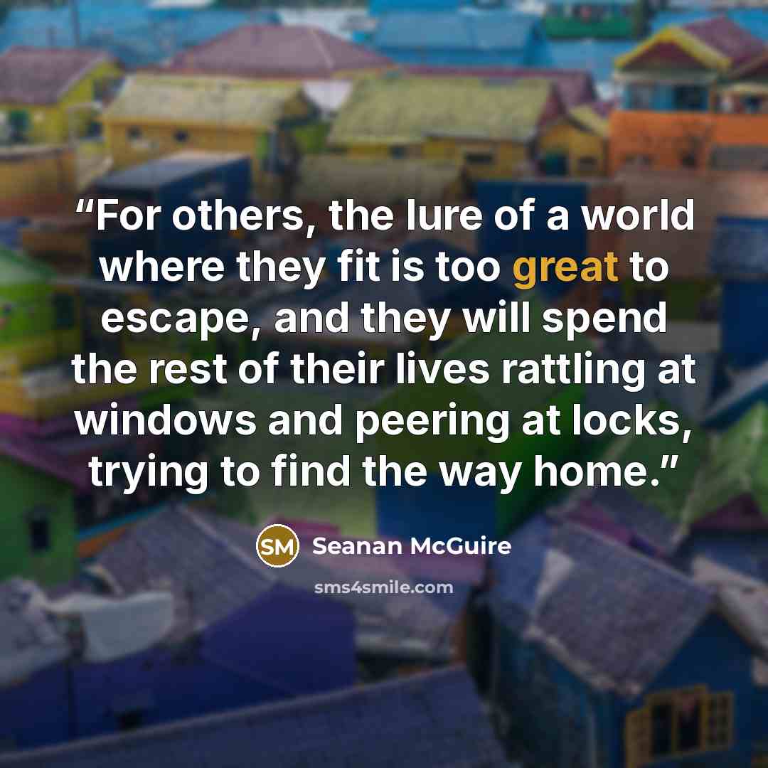“For others, the lure of a world where they fit is too great to escape, and they will spend the rest of their lives rattling at windows and peering at locks, trying to find the way home.” quote by Seanan McGuire