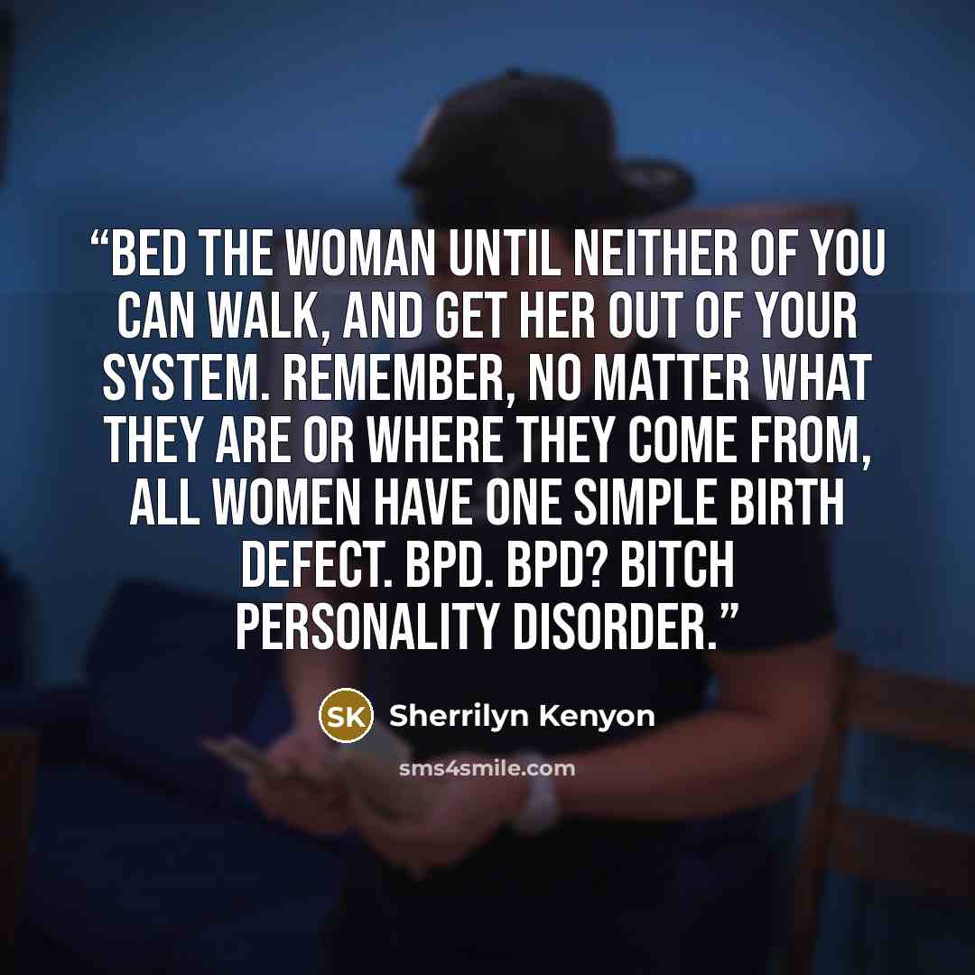 “Bed the woman until neither of you can walk, and get her out of your system. Remember, no matter what they are or where they come from, all women have one simple birth defect. BPD. BPD? Bitch Personality Disorder.” quote by Sherrilyn Kenyon