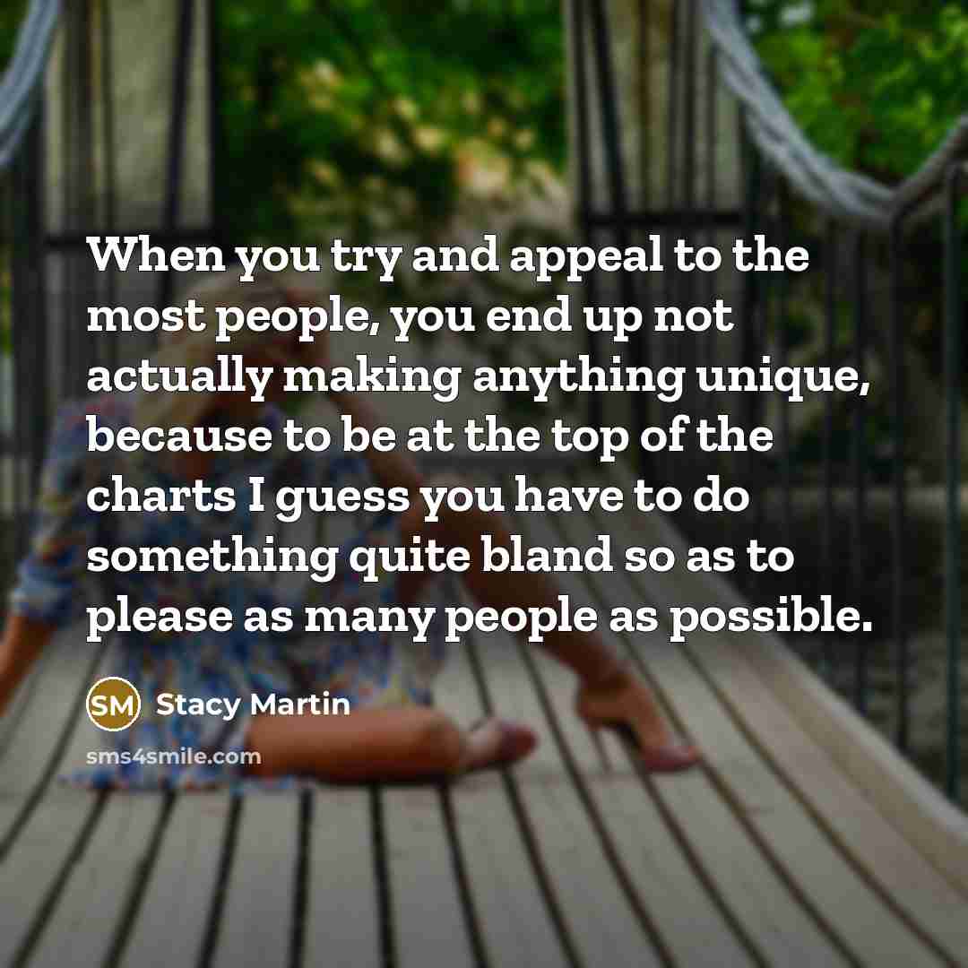 “When you try and appeal to the most people, you end up not actually making anything unique, because to be at the top of the charts I guess you have to do something quite bland so as to please as many people as possible.” quote by Stacy Martin