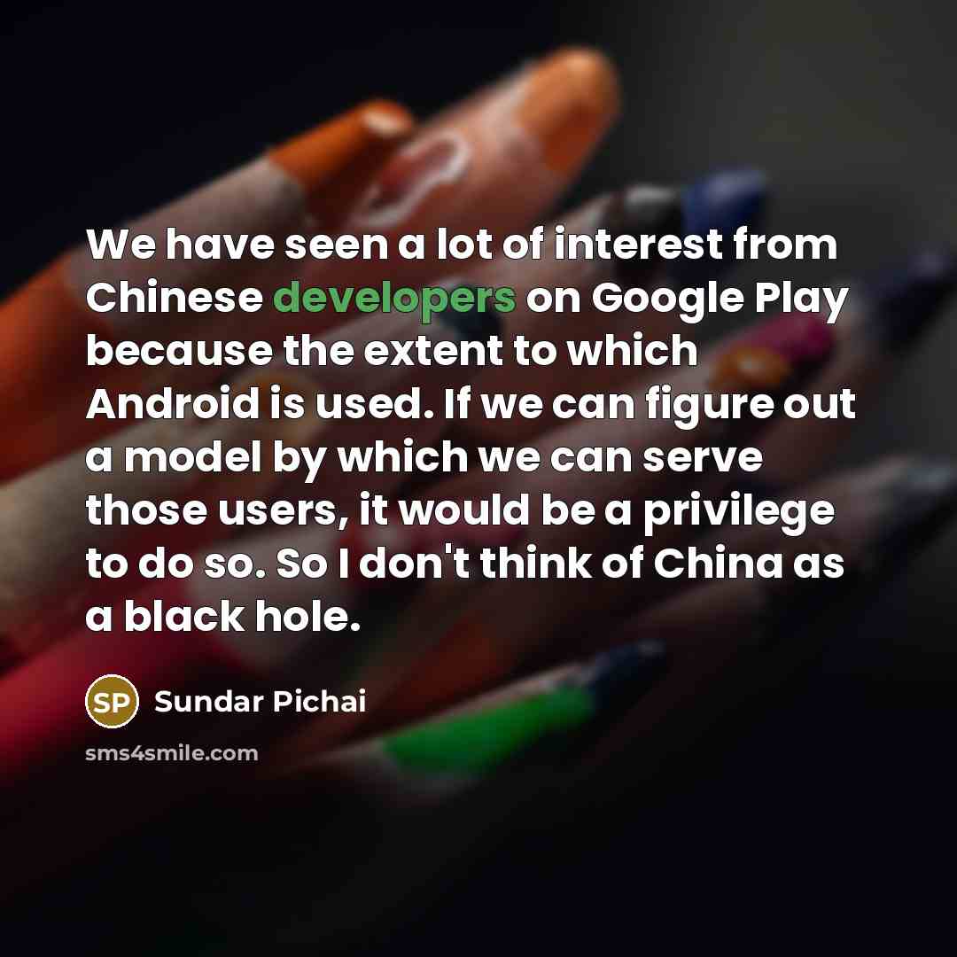 “We have seen a lot of interest from Chinese developers on Google Play because the extent to which Android is used. If we can figure out a model by which we can serve those users, it would be a privilege to do so. So I don't think of China as a black hole.” quote by Sundar Pichai
