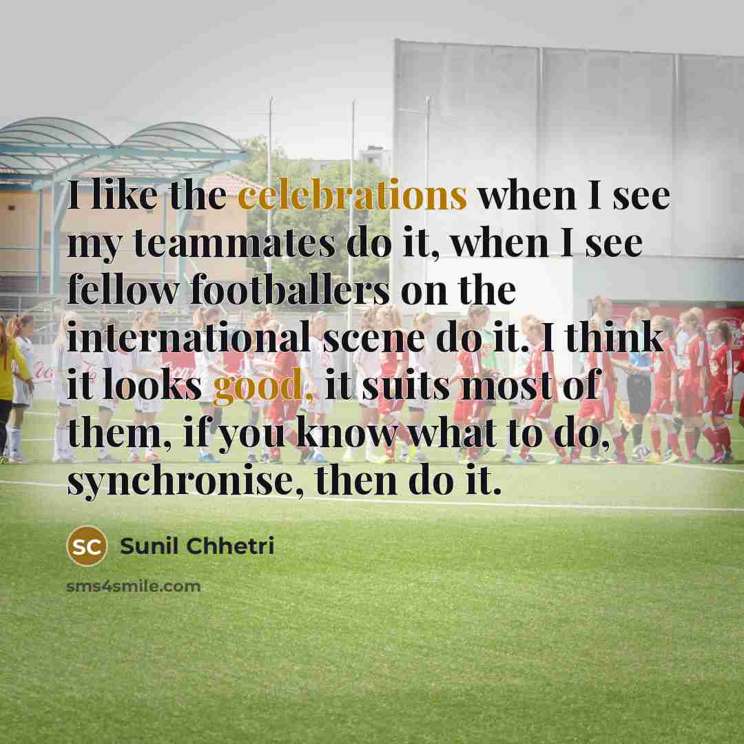 “I like the celebrations when I see my teammates do it, when I see fellow footballers on the international scene do it. I think it looks good, it suits most of them, if you know what to do, synchronise, then do it.” quote by Sunil Chhetri