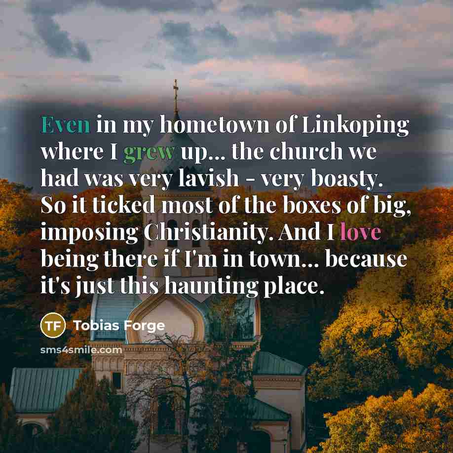 “Even in my hometown of Linkoping where I grew up... the church we had was very lavish - very boasty. So it ticked most of the boxes of big, imposing Christianity. And I love being there if I'm in town... because it's just this haunting place.” quote by Tobias Forge