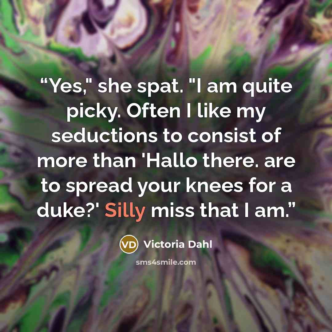 “Yes," she spat. "I am quite picky. Often I like my seductions to consist of more than 'Hallo there. are to spread your knees for a duke?' Silly miss that I am.” quote by Victoria Dahl