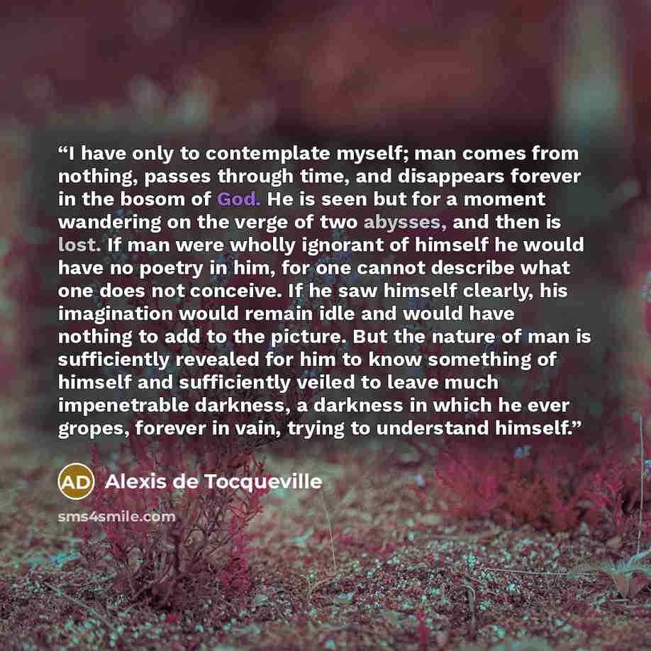 “I have only to contemplate myself; man comes from nothing, passes through time, and disappears forever in the bosom of God. He is seen but for a moment wandering on the verge of two abysses, and then is lost. If man were wholly ignorant of himself he would have no poetry in him, for one cannot…” quote by Alexis de Tocqueville