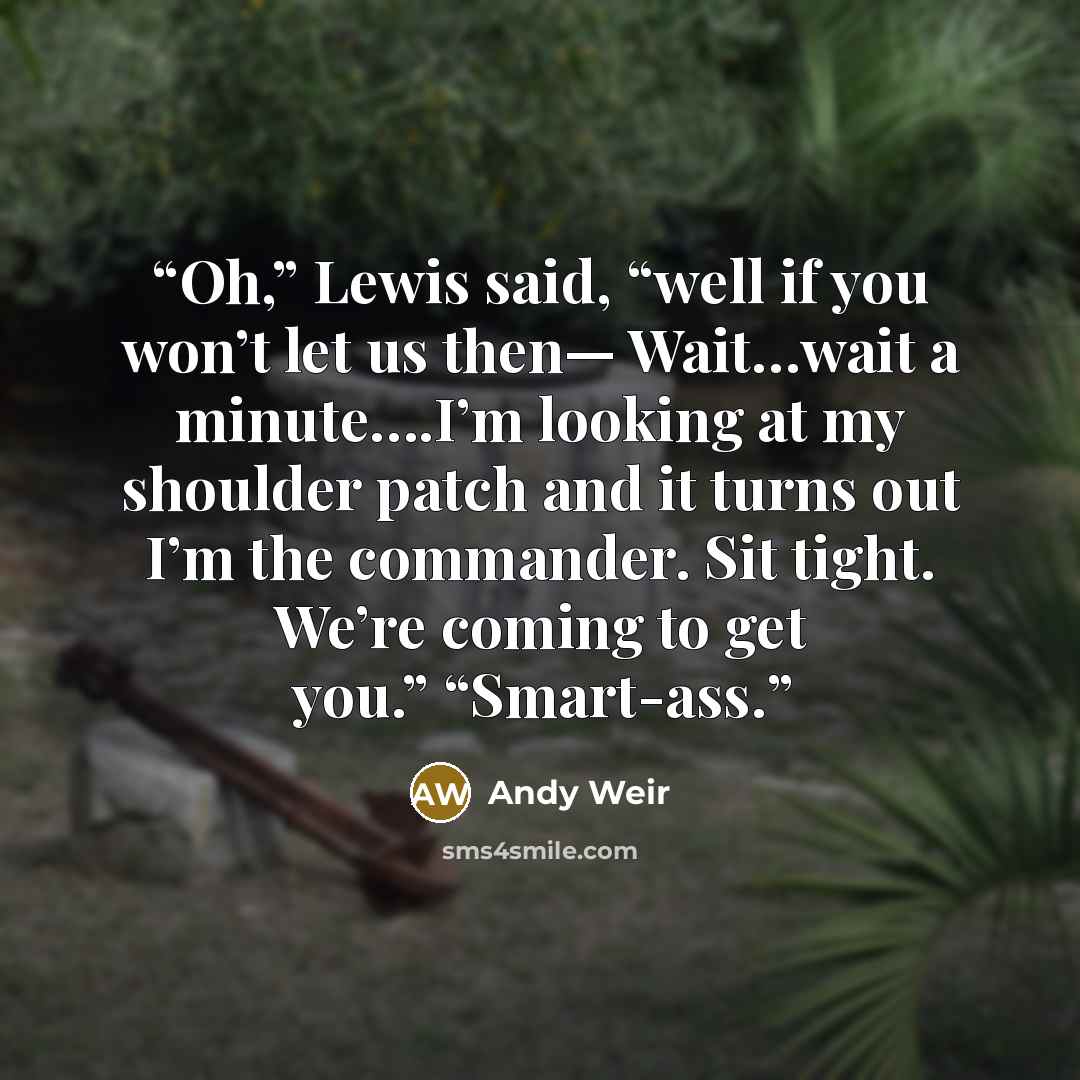 “Oh,” Lewis said, “well if you won’t let us then— Wait…wait a minute….I’m looking at my shoulder patch and it turns out I’m the commander. Sit tight. We’re coming to get you.” “Smart-ass.” quote by Andy Weir
