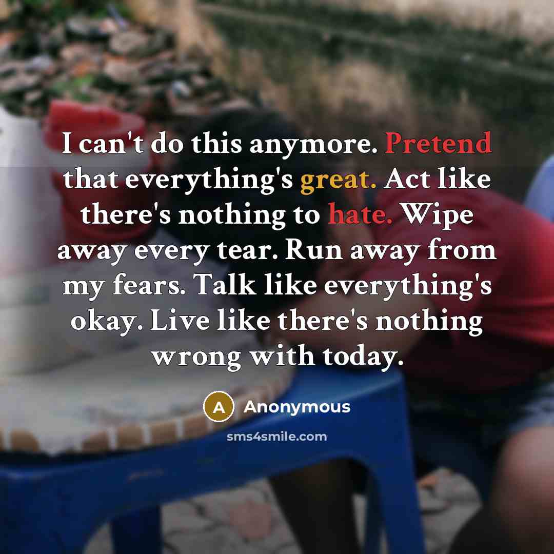 “I can't do this anymore. Pretend that everything's great. Act like there's nothing to hate. Wipe away every tear. Run away from my fears. Talk like everything's okay. Live like there's nothing wrong with today.” quote by Anonymous