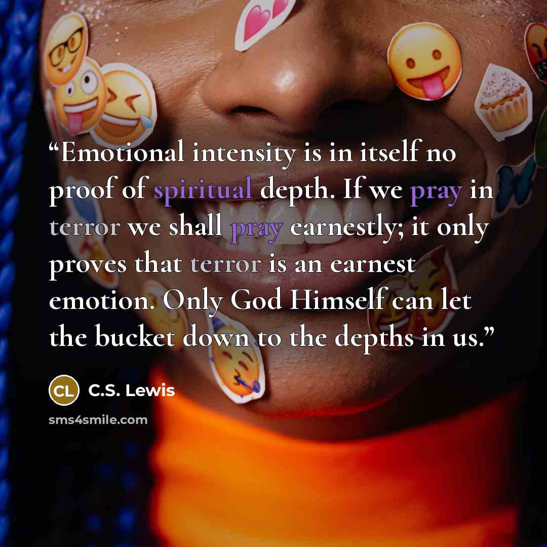 “Emotional intensity is in itself no proof of spiritual depth. If we pray in terror we shall pray earnestly; it only proves that terror is an earnest emotion. Only God Himself can let the bucket down to the depths in us.” quote by C.S. Lewis