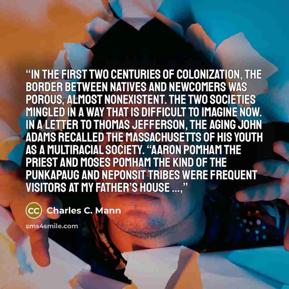 “In the first two centuries of colonization, the border between natives and newcomers was porous, almost nonexistent. The two societies mingled in a way that is difficult to imagine now. In a letter to Thomas Jefferson, the aging John Adams recalled the Massachusetts of his youth as a multiracial…” quote by Charles C. Mann