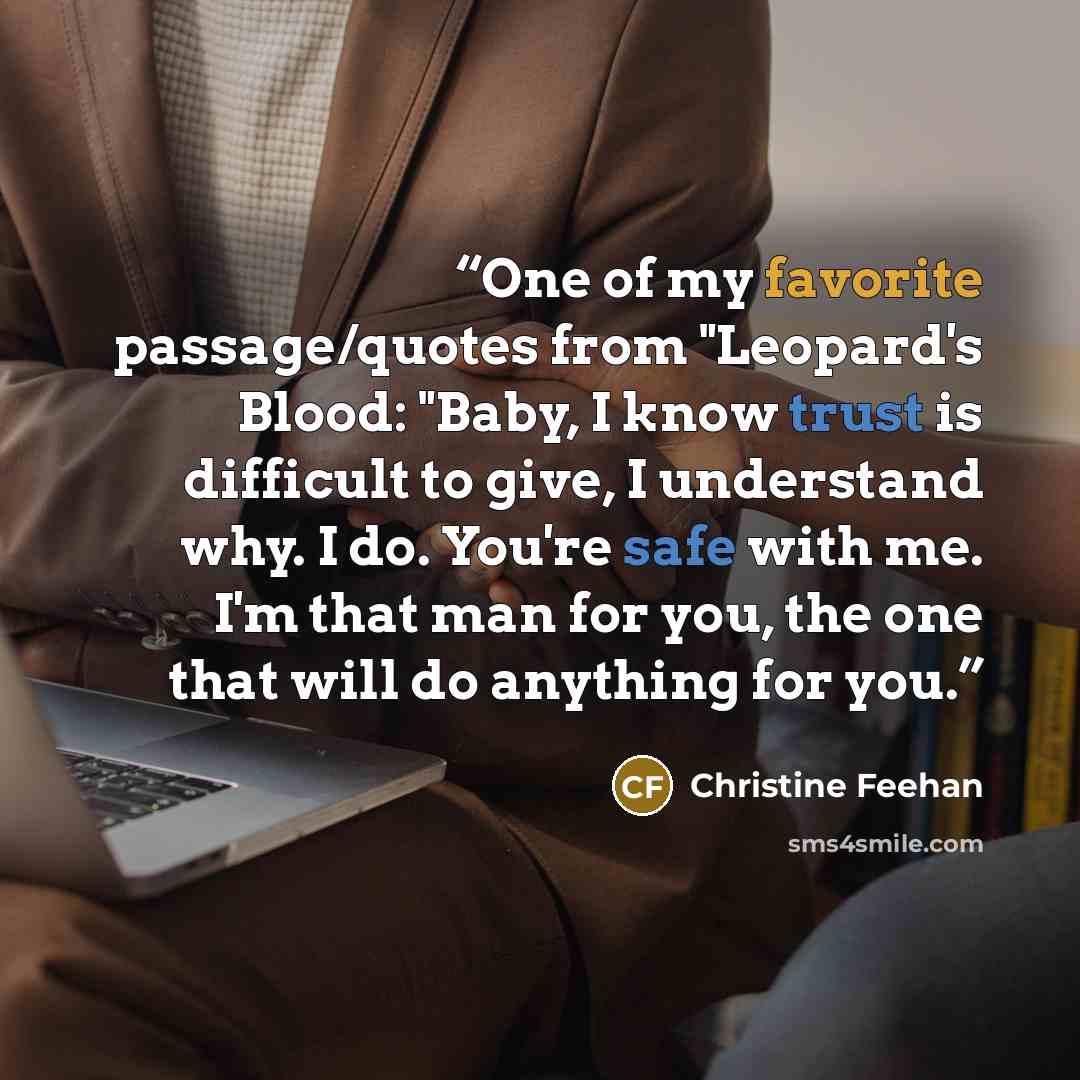 “One of my favorite passage/quotes from "Leopard's Blood: "Baby, I know trust is difficult to give, I understand why. I do. You're safe with me. I'm that man for you, the one that will do anything for you.” quote by Christine Feehan
