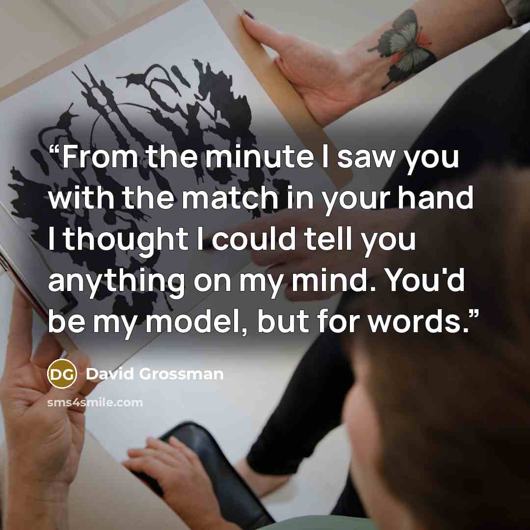 “From the minute I saw you with the match in your hand I thought I could tell you anything on my mind. You'd be my model, but for words.” quote by David Grossman