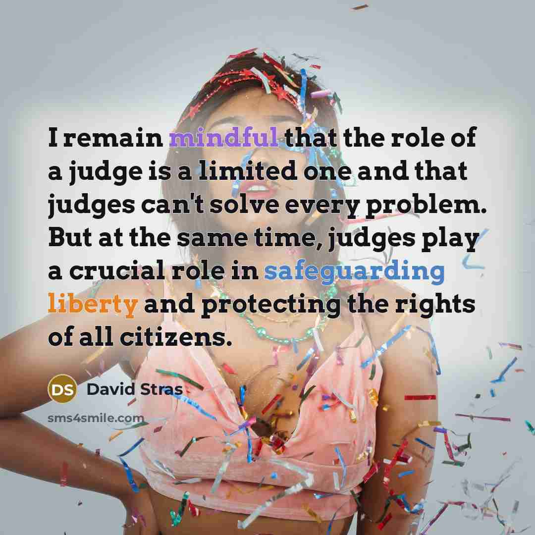 “I remain mindful that the role of a judge is a limited one and that judges can't solve every problem. But at the same time, judges play a crucial role in safeguarding liberty and protecting the rights of all citizens.” quote by David Stras
