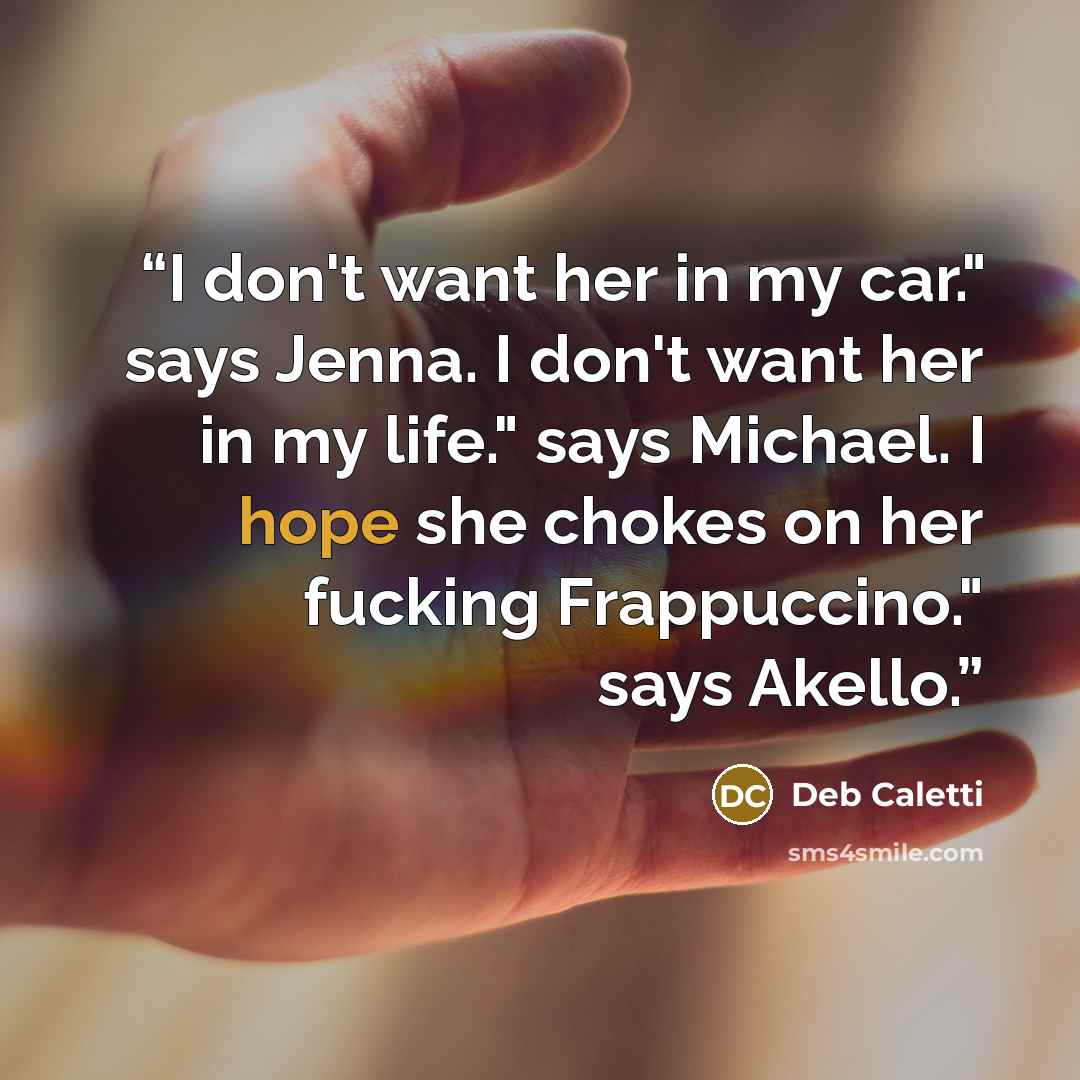“I don't want her in my car." says Jenna. I don't want her in my life." says Michael. I hope she chokes on her fucking Frappuccino." says Akello.” quote by Deb Caletti
