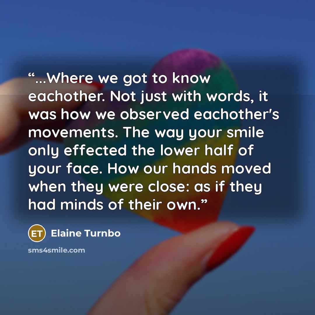 “...Where we got to know eachother. Not just with words, it was how we observed eachother's movements. The way your smile only effected the lower half of your face. How our hands moved when they were close: as if they had minds of their own.” quote by Elaine Turnbo