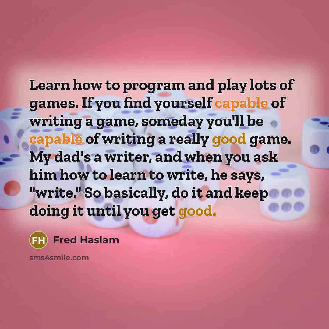 “Learn how to program and play lots of games. If you find yourself capable of writing a game, someday you'll be capable of writing a really good game. My dad's a writer, and when you ask him how to learn to write, he says, "write." So basically, do it and keep doing it until you get good.” quote by Fred Haslam