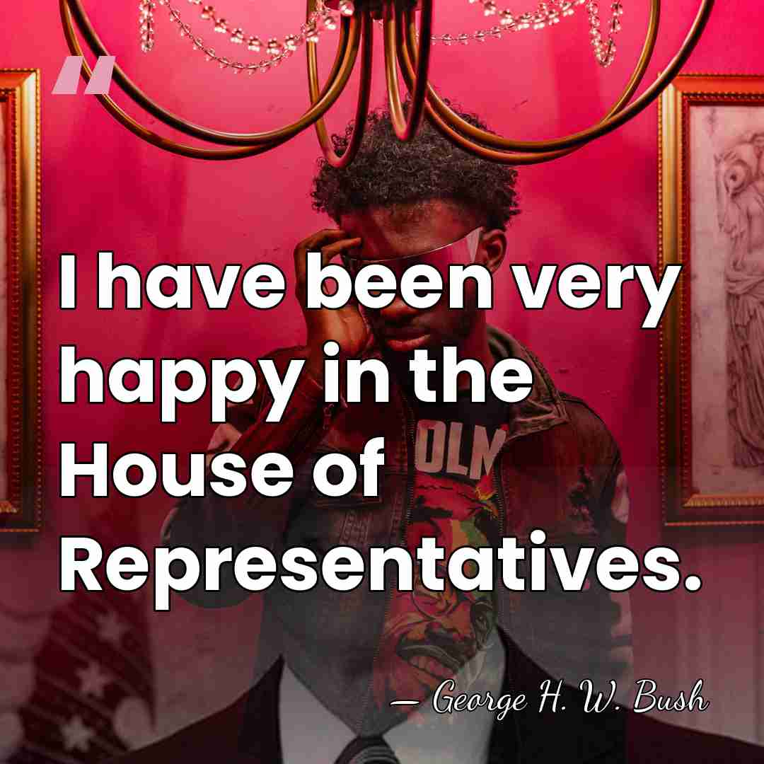 I have been very happy in the House of Representatives. - George H. W. Bush