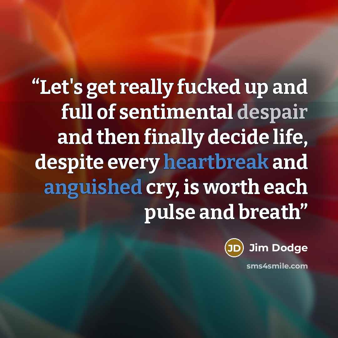 “Let's get really fucked up and full of sentimental despair and then finally decide life, despite every heartbreak and anguished cry, is worth each pulse and breath” quote by Jim Dodge