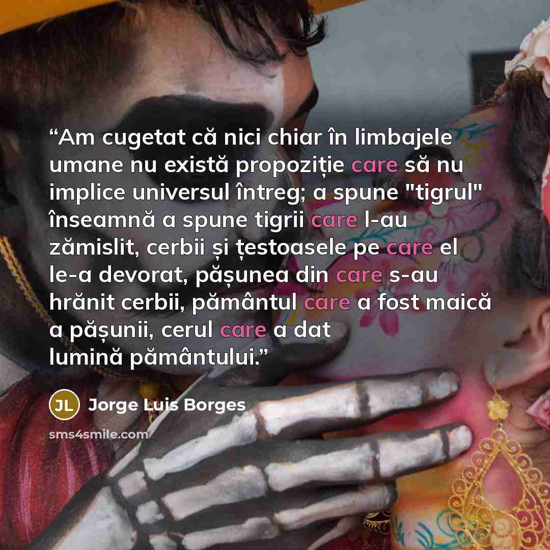 “Am cugetat că nici chiar în limbajele umane nu există propoziție care să nu implice universul întreg; a spune "tigrul" înseamnă a spune tigrii care l-au zămislit, cerbii și țestoasele pe care el le-a devorat, pășunea din care s-au hrănit cerbii, pământul care a fost maică a pășunii, cerul care a…” quote by Jorge Luis Borges