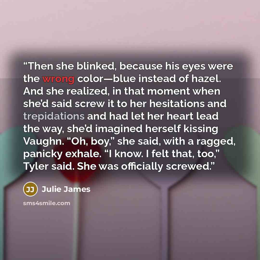 “Then she blinked, because his eyes were the wrong color—blue instead of hazel. And she realized, in that moment when she’d said screw it to her hesitations and trepidations and had let her heart lead the way, she’d imagined herself kissing Vaughn. “Oh, boy,” she said, with a ragged, panicky…” quote by Julie James