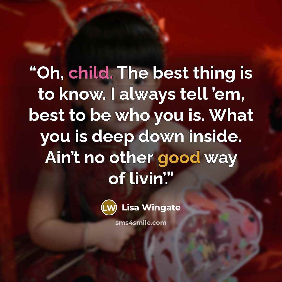 “Oh, child. The best thing is to know. I always tell ’em, best to be who you is. What you is deep down inside. Ain’t no other good way of livin’.” quote by Lisa Wingate