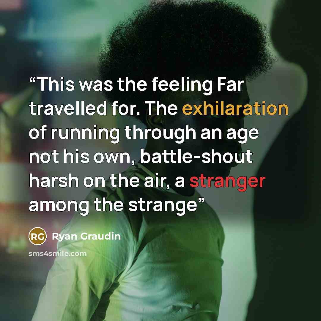 “This was the feeling Far travelled for. The exhilaration of running through an age not his own, battle-shout harsh on the air, a stranger among the strange” quote by Ryan Graudin