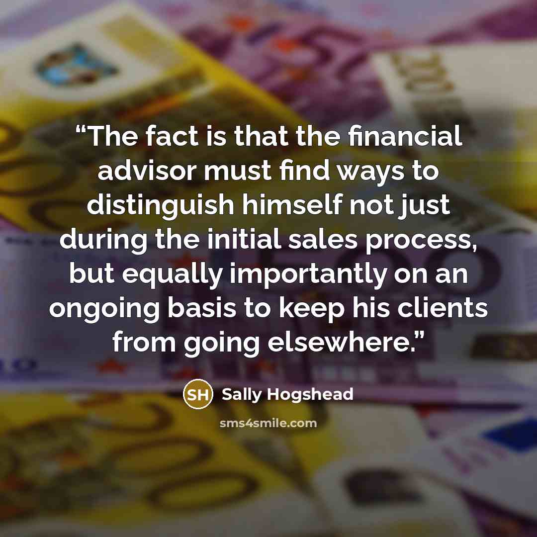 “The fact is that the financial advisor must find ways to distinguish himself not just during the initial sales process, but equally importantly on an ongoing basis to keep his clients from going elsewhere.” quote by Sally Hogshead