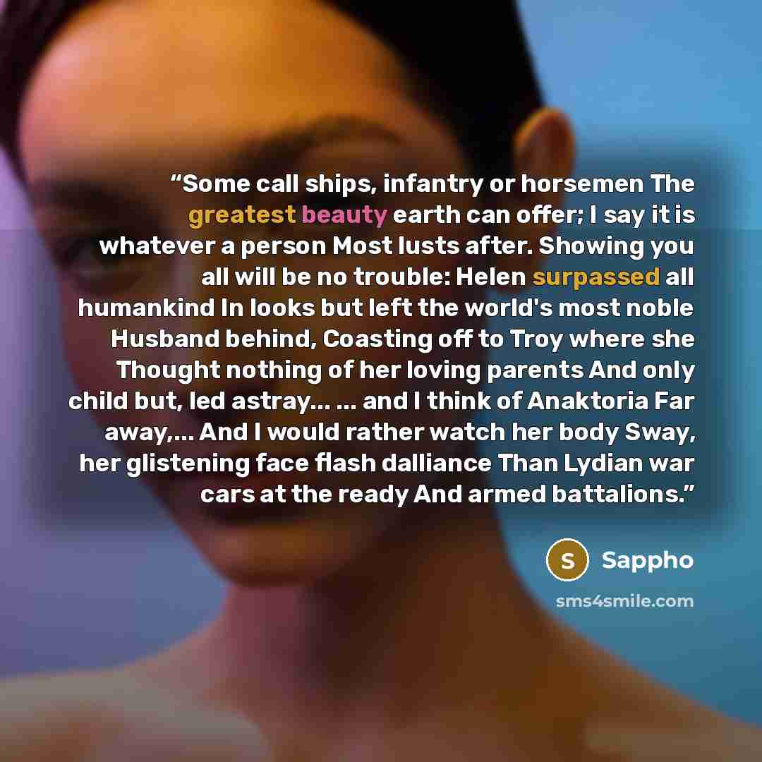 “Some call ships, infantry or horsemen The greatest beauty earth can offer; I say it is whatever a person Most lusts after. Showing you all will be no trouble: Helen surpassed all humankind In looks but left the world's most noble Husband behind, Coasting off to Troy where she Thought nothing of…” quote by Sappho