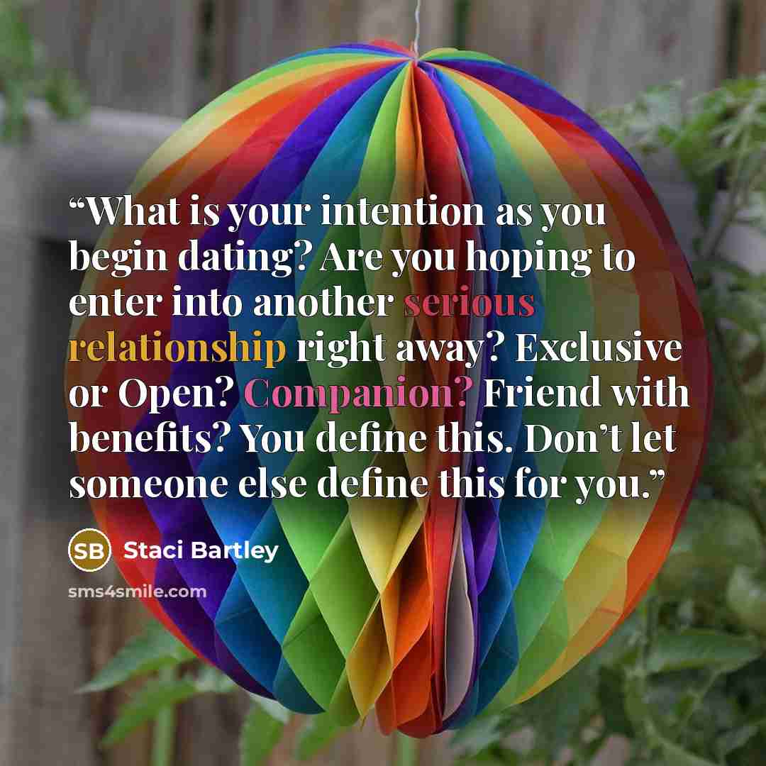 “What is your intention as you begin dating? Are you hoping to enter into another serious relationship right away? Exclusive or Open? Companion? Friend with benefits? You define this. Don’t let someone else define this for you.” quote by Staci Bartley