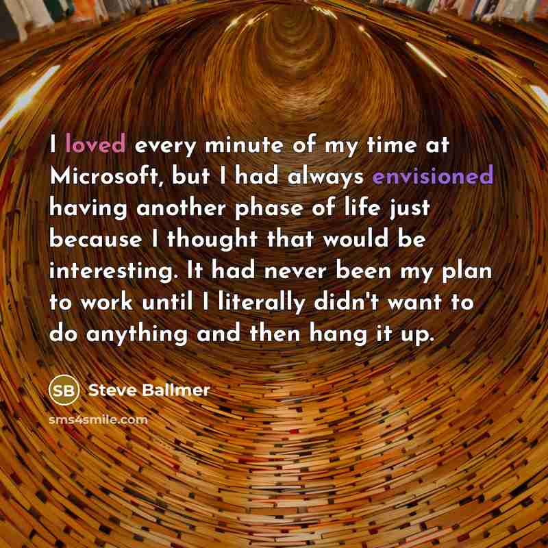 “I loved every minute of my time at Microsoft, but I had always envisioned having another phase of life just because I thought that would be interesting. It had never been my plan to work until I literally didn't want to do anything and then hang it up.” quote by Steve Ballmer