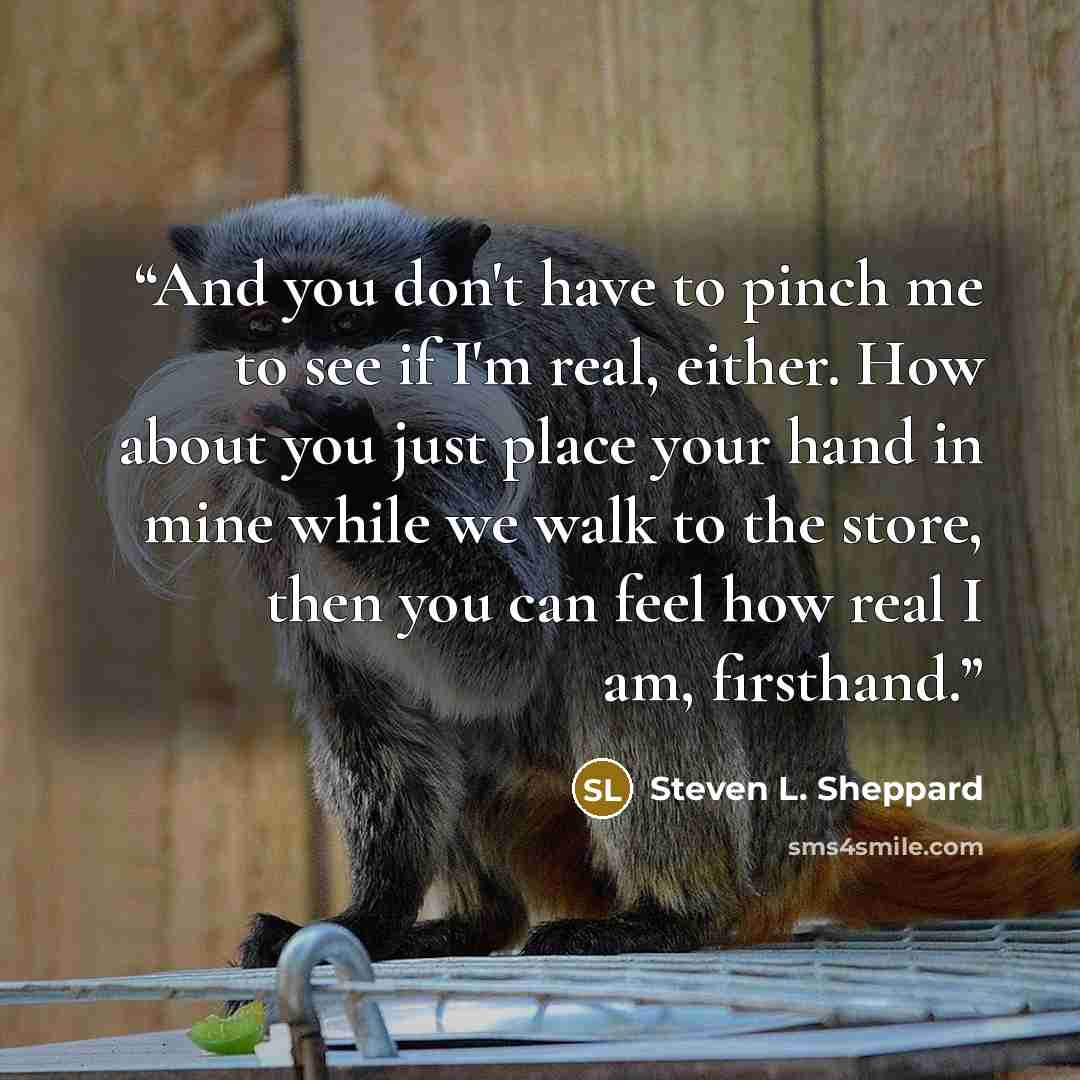 “And you don't have to pinch me to see if I'm real, either. How about you just place your hand in mine while we walk to the store, then you can feel how real I am, firsthand.” quote by Steven L. Sheppard