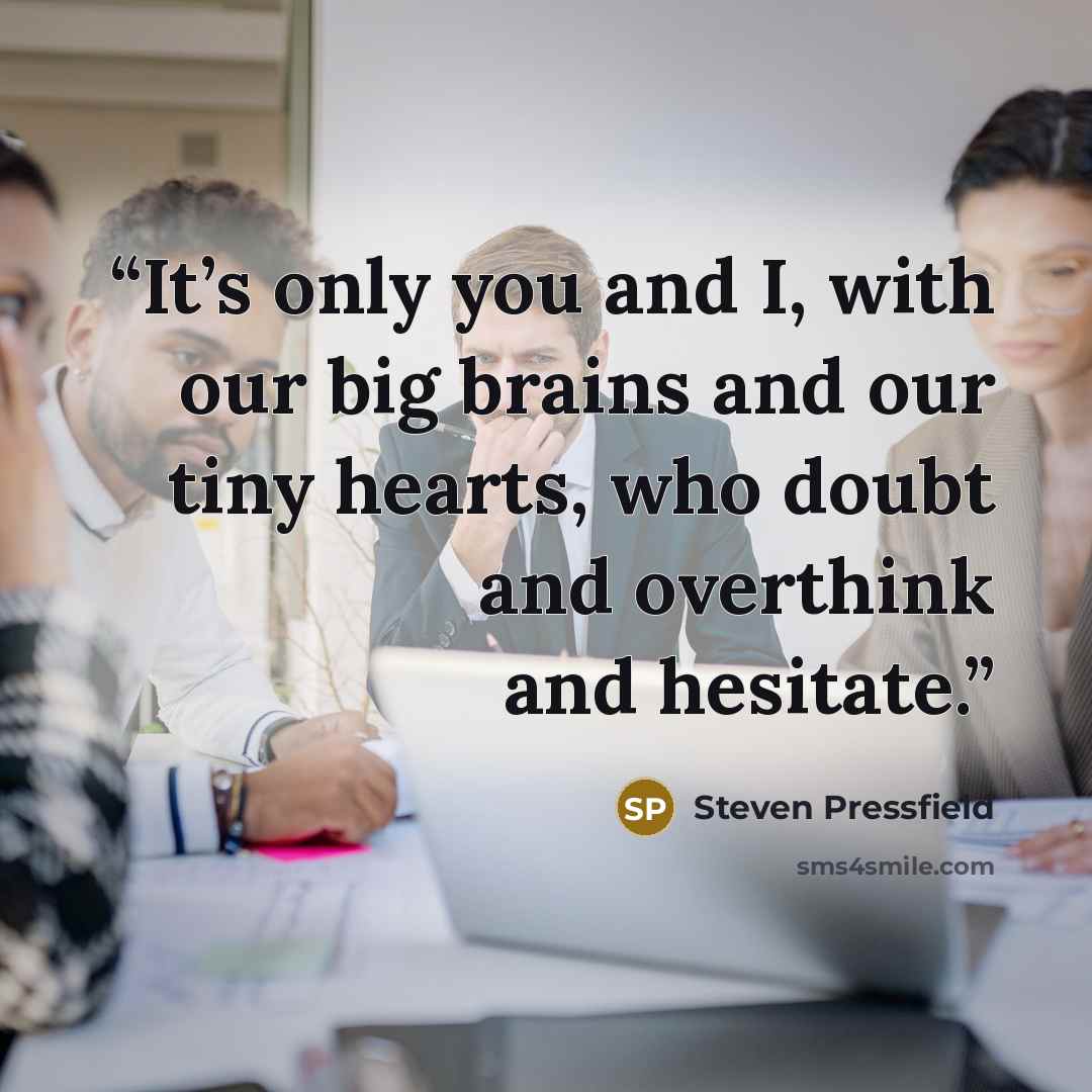 “It’s only you and I, with our big brains and our tiny hearts, who doubt and overthink and hesitate.” quote by Steven Pressfield