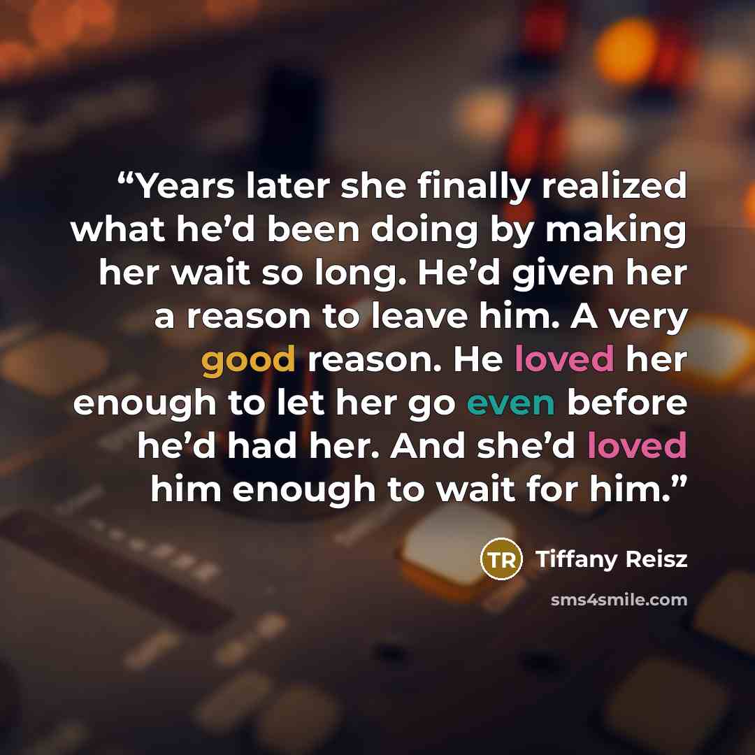 “Years later she finally realized what he’d been doing by making her wait so long. He’d given her a reason to leave him. A very good reason. He loved her enough to let her go even before he’d had her. And she’d loved him enough to wait for him.” quote by Tiffany Reisz
