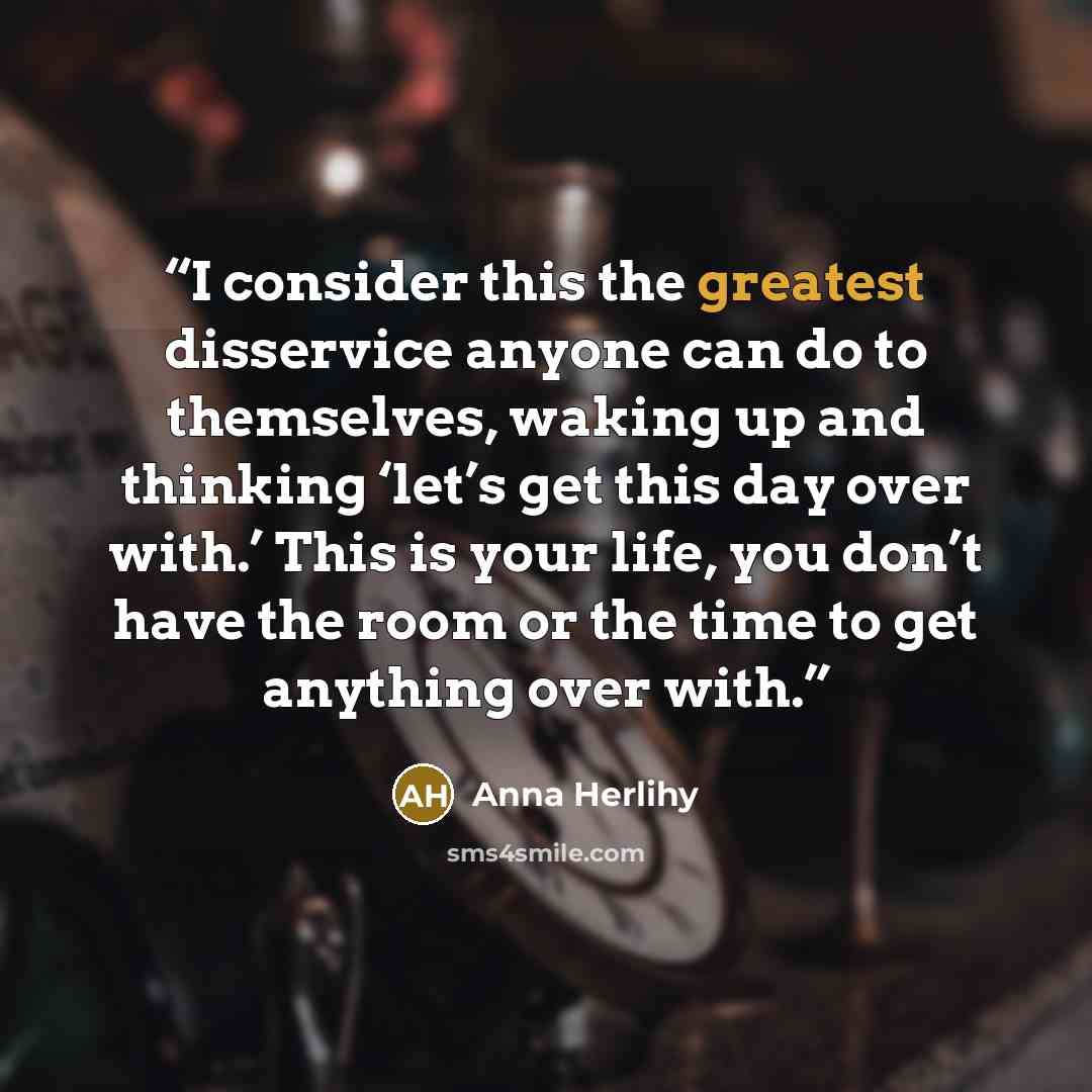 “I consider this the greatest disservice anyone can do to themselves, waking up and thinking ‘let’s get this day over with.’ This is your life, you don’t have the room or the time to get anything over with.” quote by Anna Herlihy
