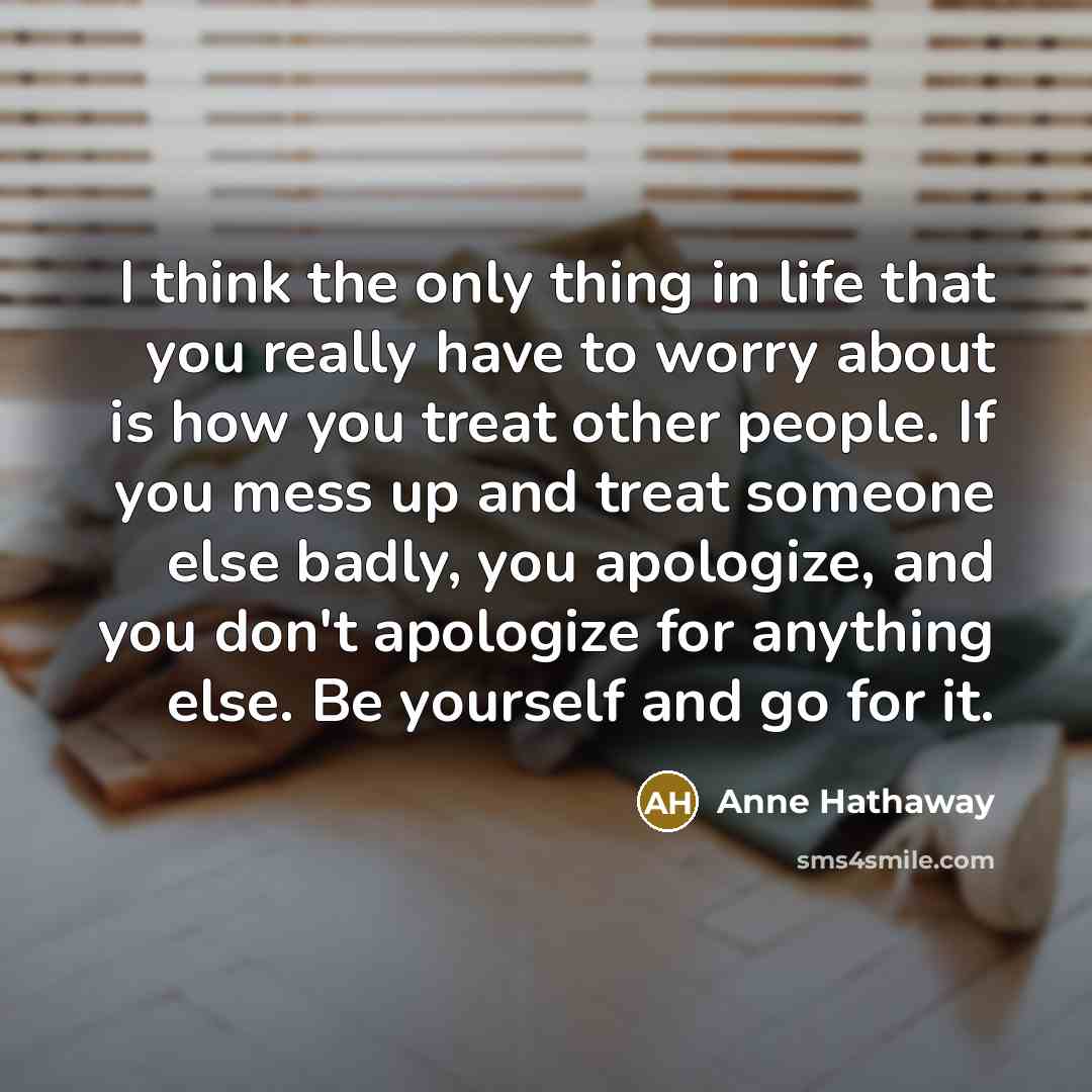 “I think the only thing in life that you really have to worry about is how you treat other people. If you mess up and treat someone else badly, you apologize, and you don't apologize for anything else. Be yourself and go for it.” quote by Anne Hathaway