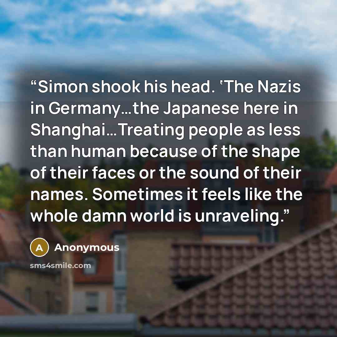 “Simon shook his head. ‘The Nazis in Germany…the Japanese here in Shanghai…Treating people as less than human because of the shape of their faces or the sound of their names. Sometimes it feels like the whole damn world is unraveling.” quote by Anonymous