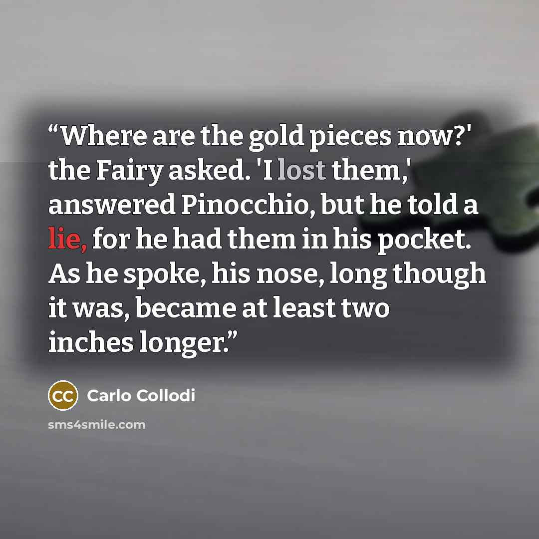 “Where are the gold pieces now?' the Fairy asked. 'I lost them,' answered Pinocchio, but he told a lie, for he had them in his pocket. As he spoke, his nose, long though it was, became at least two inches longer.” quote by Carlo Collodi