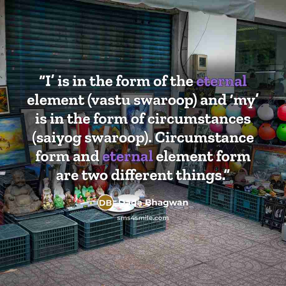 “I’ is in the form of the eternal element (vastu swaroop) and ‘my’ is in the form of circumstances (saiyog swaroop). Circumstance form and eternal element form are two different things.” quote by Dada Bhagwan
