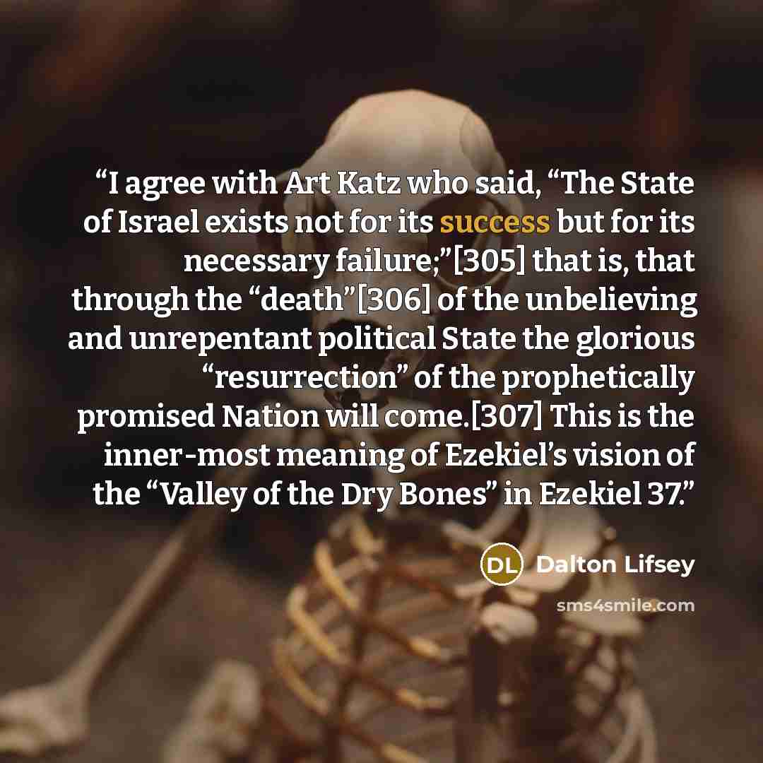 “I agree with Art Katz who said, “The State of Israel exists not for its success but for its necessary failure;”[305] that is, that through the “death”[306] of the unbelieving and unrepentant political State the glorious “resurrection” of the prophetically promised Nation will come.[307] This is…” quote by Dalton Lifsey