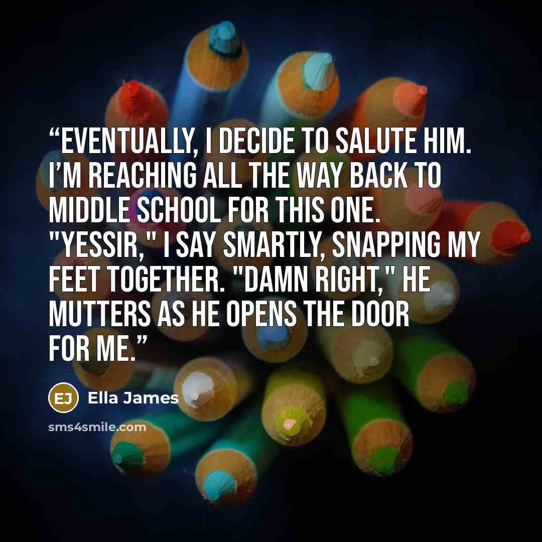 “Eventually, I decide to salute him. I’m reaching all the way back to middle school for this one. "Yessir," I say smartly, snapping my feet together. "Damn right," he mutters as he opens the door for me.” quote by Ella James