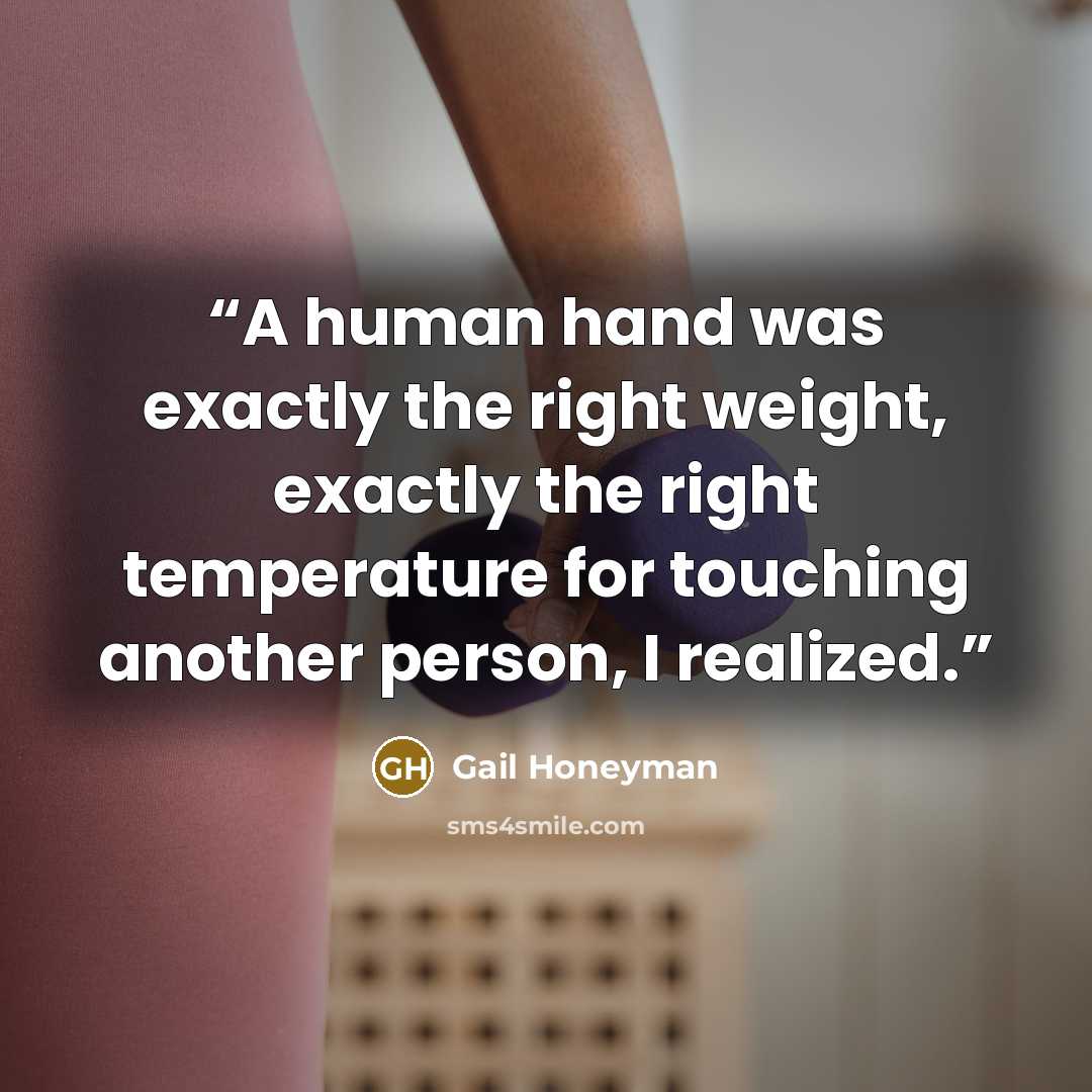 “A human hand was exactly the right weight, exactly the right temperature for touching another person, I realized.” quote by Gail Honeyman