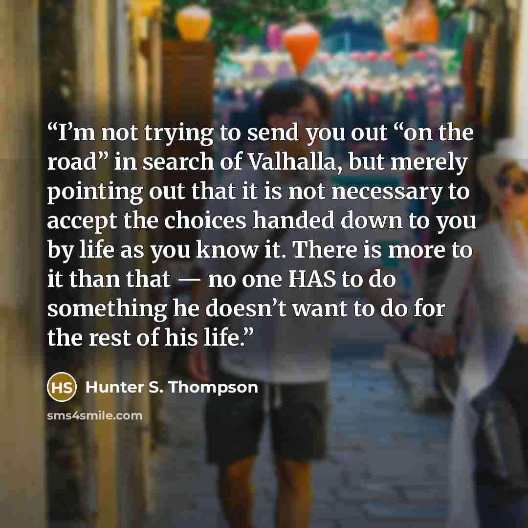 “I’m not trying to send you out “on the road” in search of Valhalla, but merely pointing out that it is not necessary to accept the choices handed down to you by life as you know it. There is more to it than that — no one HAS to do something he doesn’t want to do for the rest of his life.” quote by Hunter S. Thompson