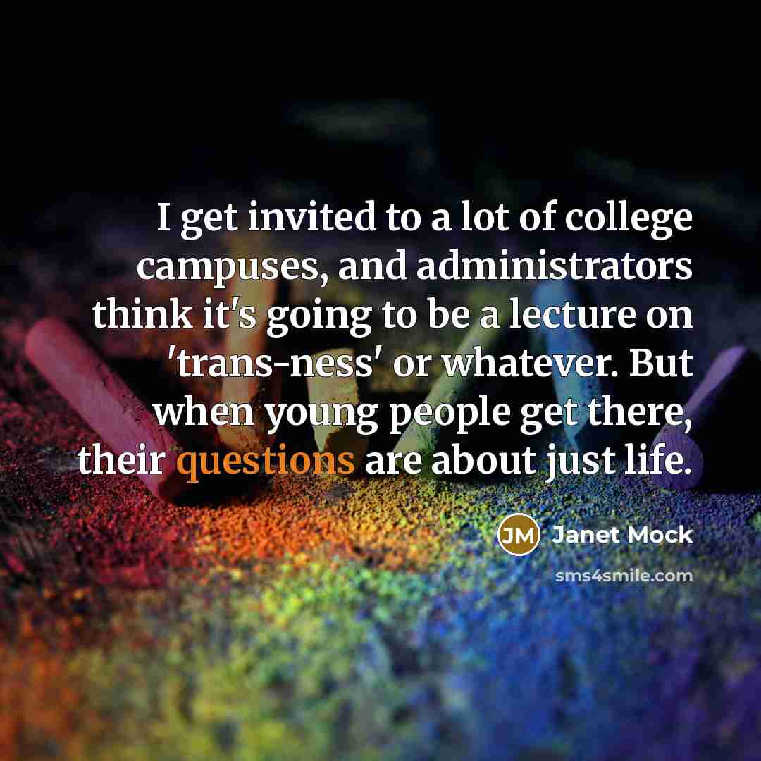 “I get invited to a lot of college campuses, and administrators think it's going to be a lecture on 'trans-ness' or whatever. But when young people get there, their questions are about just life.” quote by Janet Mock