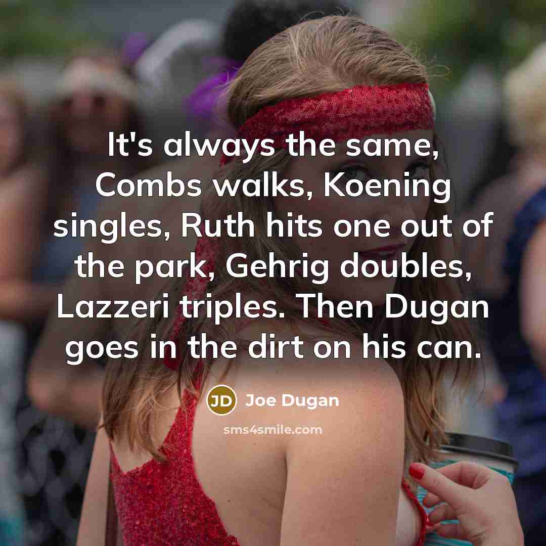 “It's always the same, Combs walks, Koening singles, Ruth hits one out of the park, Gehrig doubles, Lazzeri triples. Then Dugan goes in the dirt on his can.” quote by Joe Dugan
