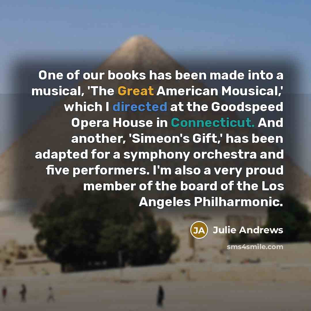 “One of our books has been made into a musical, 'The Great American Mousical,' which I directed at the Goodspeed Opera House in Connecticut. And another, 'Simeon's Gift,' has been adapted for a symphony orchestra and five performers. I'm also a very proud member of the board of the Los Angeles…” quote by Julie Andrews