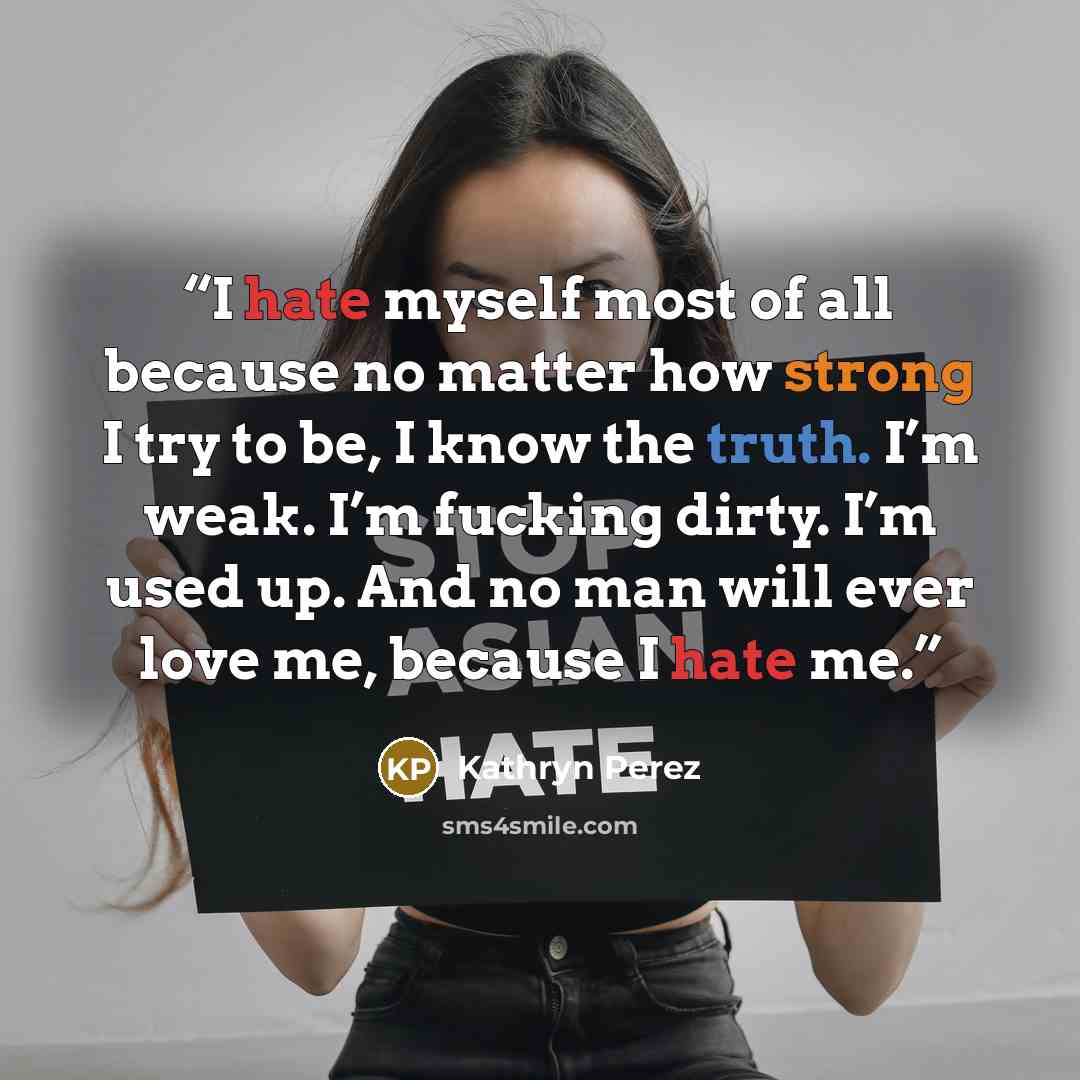 “I hate myself most of all because no matter how strong I try to be, I know the truth. I’m weak. I’m fucking dirty. I’m used up. And no man will ever love me, because I hate me.” quote by Kathryn Perez