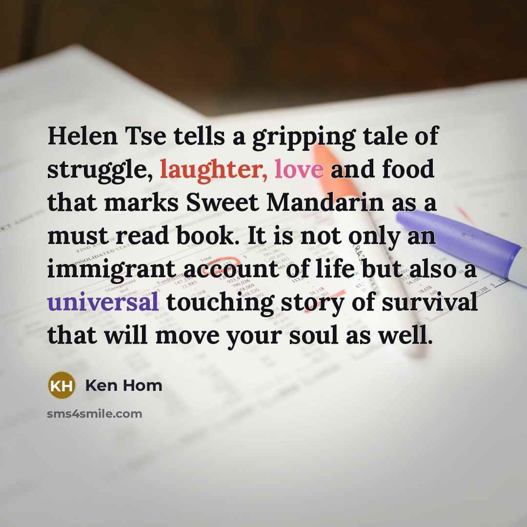 “Helen Tse tells a gripping tale of struggle, laughter, love and food that marks Sweet Mandarin as a must read book. It is not only an immigrant account of life but also a universal touching story of survival that will move your soul as well.” quote by Ken Hom