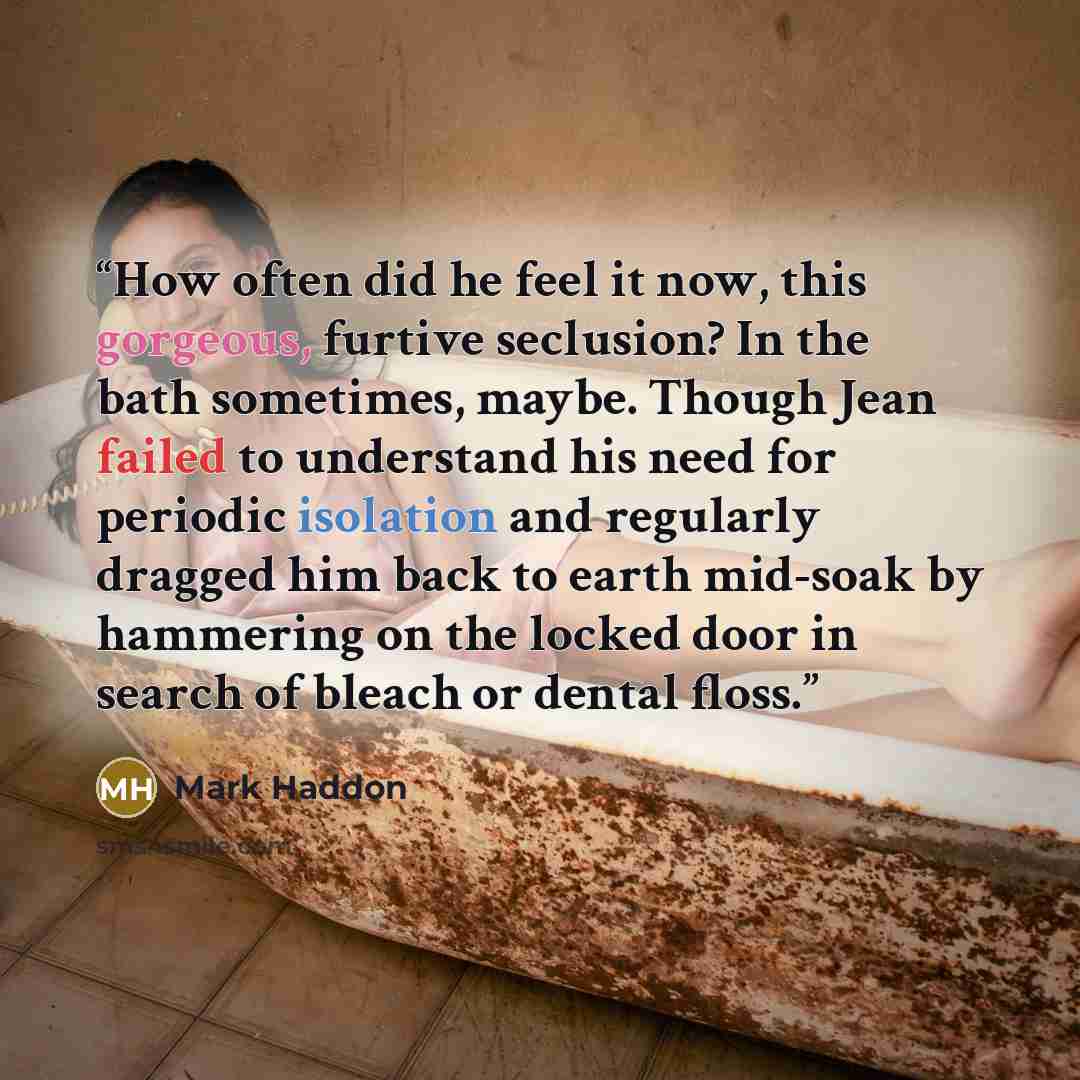 “How often did he feel it now, this gorgeous, furtive seclusion? In the bath sometimes, maybe. Though Jean failed to understand his need for periodic isolation and regularly dragged him back to earth mid-soak by hammering on the locked door in search of bleach or dental floss.” quote by Mark Haddon